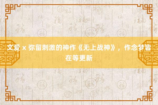 文爱 x 弥留刺激的神作《无上战神》，作念梦皆在等更新