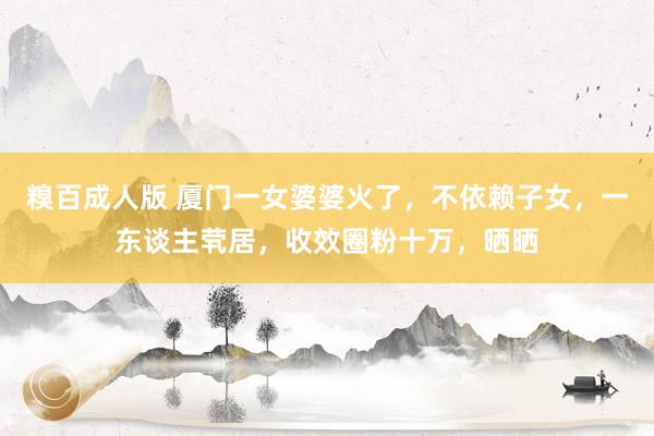 糗百成人版 厦门一女婆婆火了，不依赖子女，一东谈主茕居，收效圈粉十万，晒晒