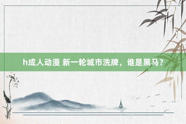h成人动漫 新一轮城市洗牌，谁是黑马？