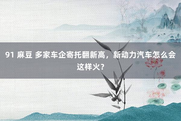 91 麻豆 多家车企寄托翻新高，新动力汽车怎么会这样火？
