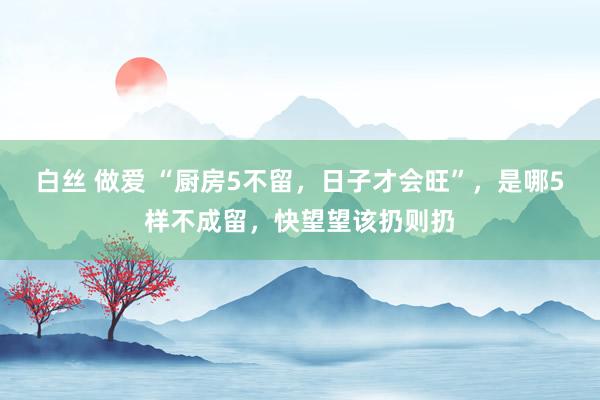 白丝 做爱 “厨房5不留，日子才会旺”，是哪5样不成留，快望望该扔则扔