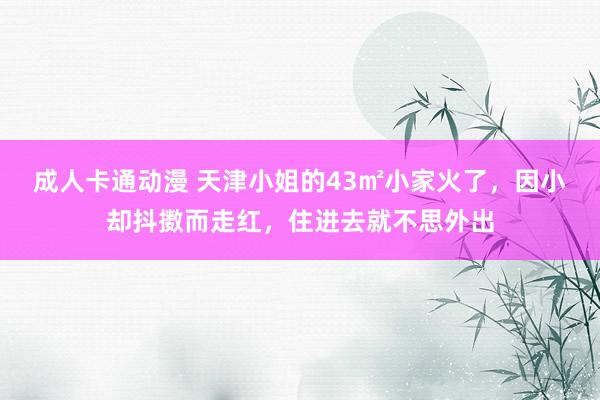成人卡通动漫 天津小姐的43㎡小家火了，因小却抖擞而走红，住进去就不思外出