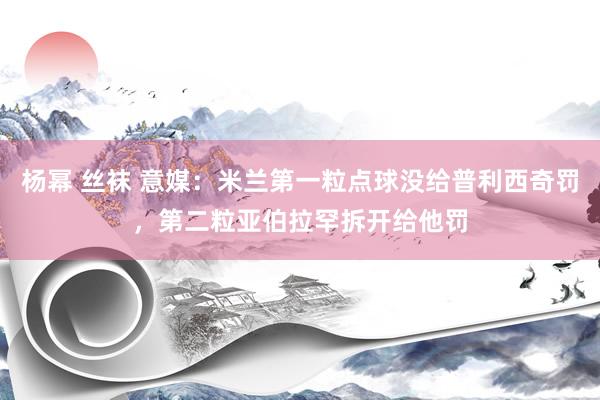 杨幂 丝袜 意媒：米兰第一粒点球没给普利西奇罚，第二粒亚伯拉罕拆开给他罚