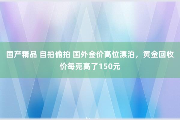 国产精品 自拍偷拍 国外金价高位漂泊，黄金回收价每克高了150元