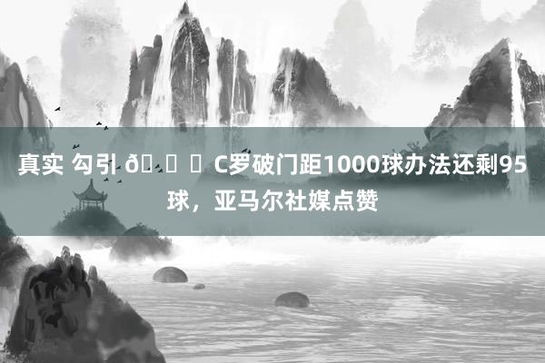 真实 勾引 👀C罗破门距1000球办法还剩95球，亚马尔社媒点赞
