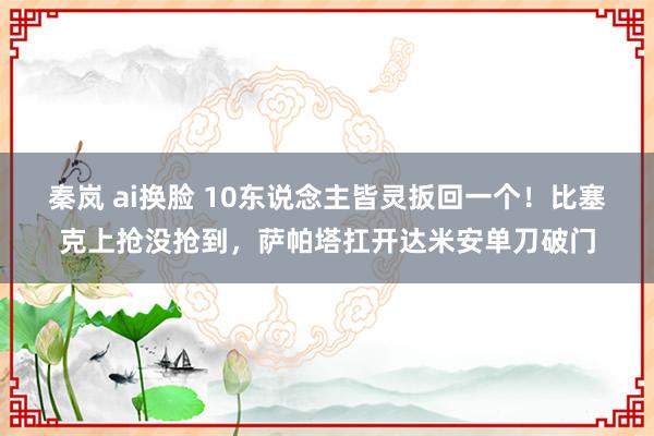秦岚 ai换脸 10东说念主皆灵扳回一个！比塞克上抢没抢到，萨帕塔扛开达米安单刀破门
