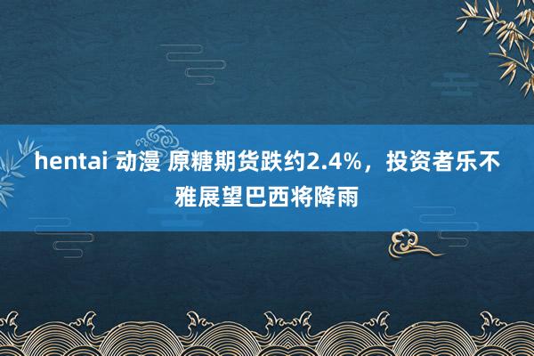 hentai 动漫 原糖期货跌约2.4%，投资者乐不雅展望巴西将降雨