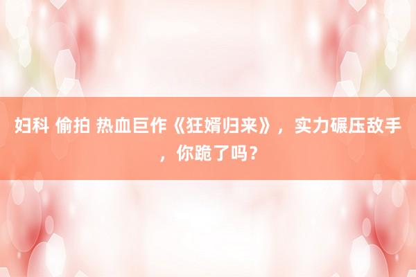 妇科 偷拍 热血巨作《狂婿归来》，实力碾压敌手，你跪了吗？