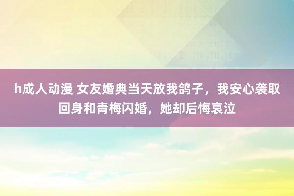h成人动漫 女友婚典当天放我鸽子，我安心袭取回身和青梅闪婚，她却后悔哀泣