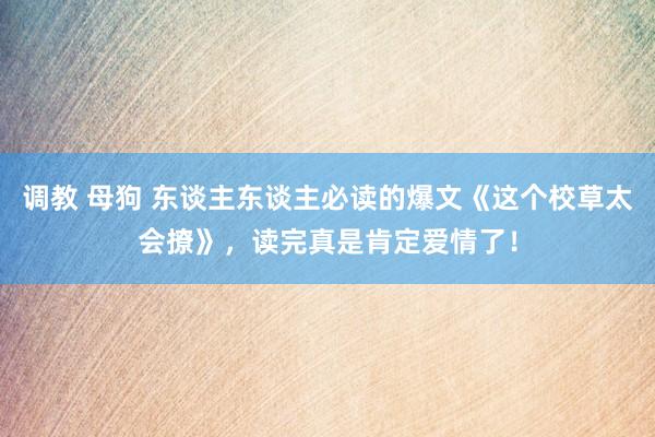 调教 母狗 东谈主东谈主必读的爆文《这个校草太会撩》，读完真是肯定爱情了！