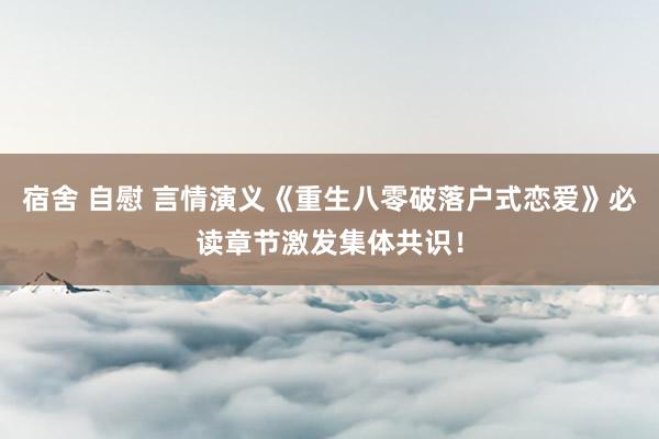 宿舍 自慰 言情演义《重生八零破落户式恋爱》必读章节激发集体共识！