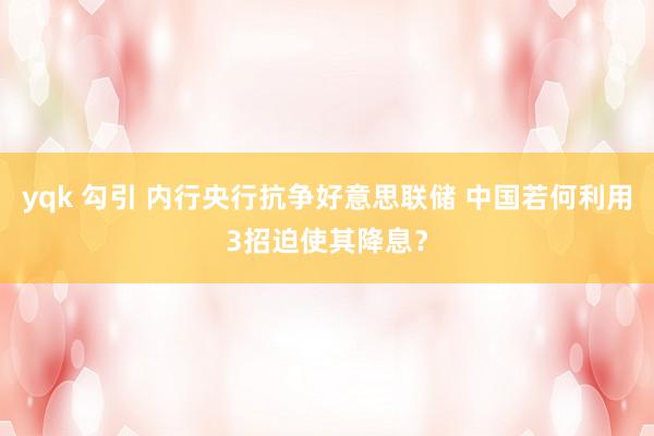yqk 勾引 内行央行抗争好意思联储 中国若何利用3招迫使其降息？