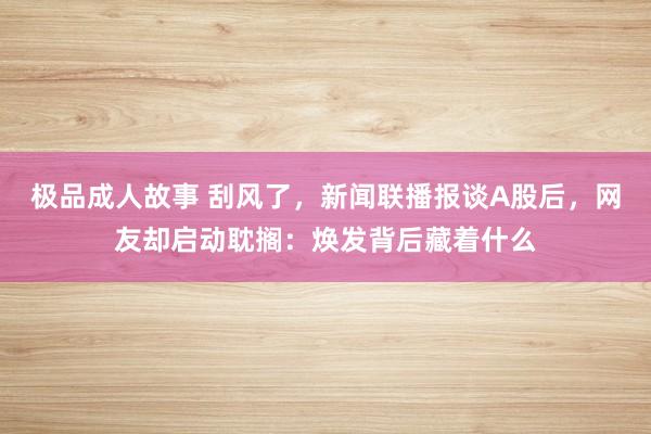极品成人故事 刮风了，新闻联播报谈A股后，网友却启动耽搁：焕发背后藏着什么