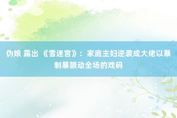 伪娘 露出 《雪迷宫》：家庭主妇逆袭成大佬以暴制暴颤动全场的戏码