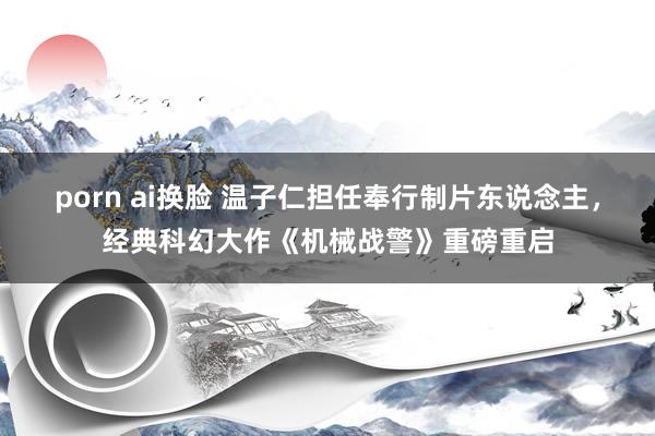 porn ai换脸 温子仁担任奉行制片东说念主，经典科幻大作《机械战警》重磅重启