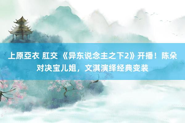 上原亞衣 肛交 《异东说念主之下2》开播！陈朵对决宝儿姐，文淇演绎经典变装