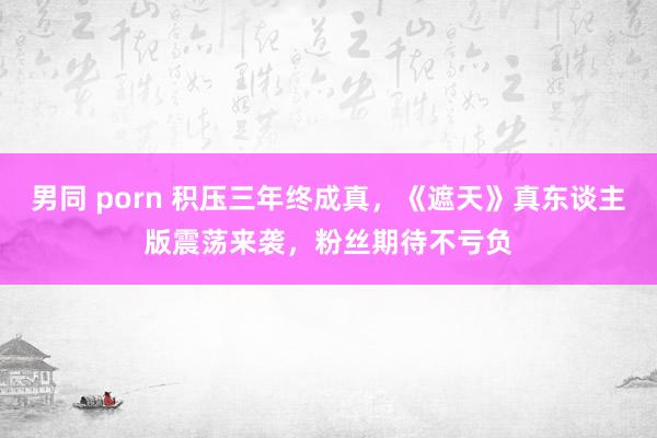 男同 porn 积压三年终成真，《遮天》真东谈主版震荡来袭，粉丝期待不亏负