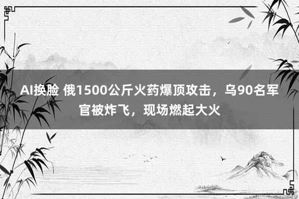 AI换脸 俄1500公斤火药爆顶攻击，乌90名军官被炸飞，现场燃起大火