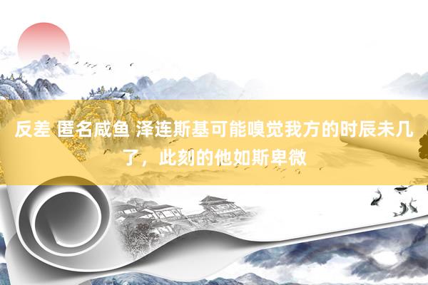 反差 匿名咸鱼 泽连斯基可能嗅觉我方的时辰未几了，此刻的他如斯卑微