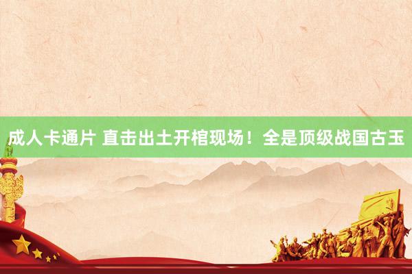 成人卡通片 直击出土开棺现场！全是顶级战国古玉