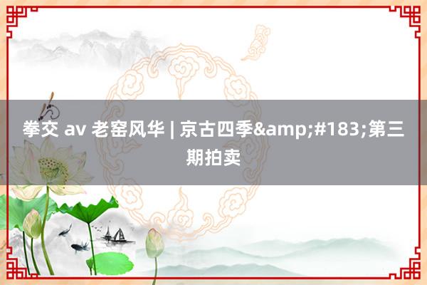 拳交 av 老窑风华 | 京古四季&#183;第三期拍卖