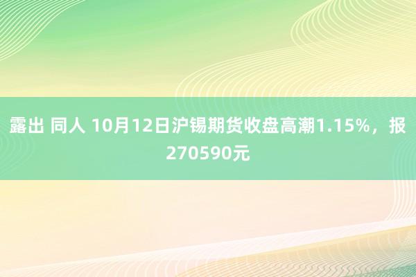 露出 同人 10月12日沪锡期货收盘高潮1.15%，报270590元