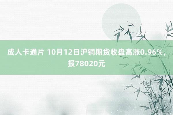 成人卡通片 10月12日沪铜期货收盘高涨0.96%，报78020元