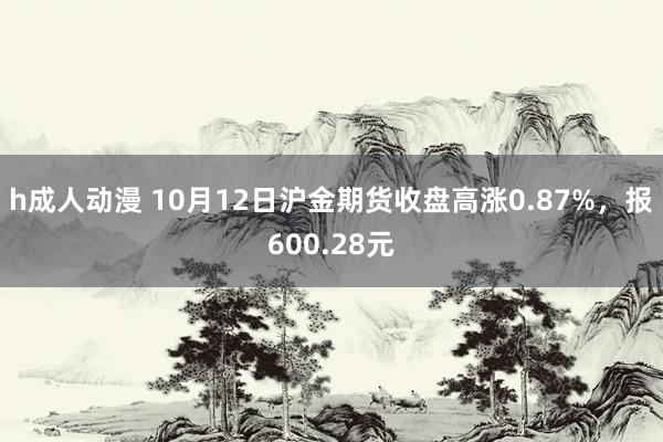 h成人动漫 10月12日沪金期货收盘高涨0.87%，报600.28元
