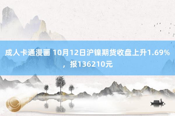 成人卡通漫画 10月12日沪镍期货收盘上升1.69%，报136210元