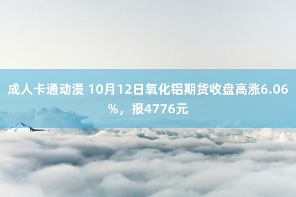 成人卡通动漫 10月12日氧化铝期货收盘高涨6.06%，报4776元