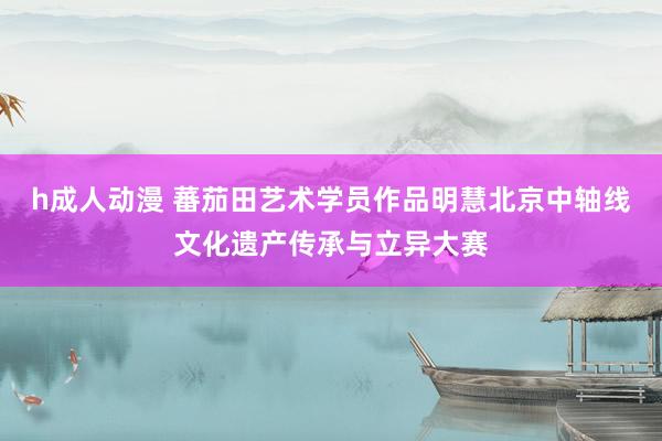 h成人动漫 蕃茄田艺术学员作品明慧北京中轴线文化遗产传承与立异大赛