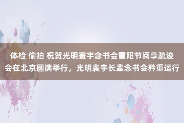 体检 偷拍 祝贺光明寰宇念书会重阳节阅享疏浚会在北京圆满举行，光明寰宇长辈念书会矜重运行