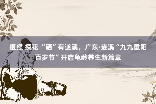 瘦猴 探花 “硒”有遂溪，广东·遂溪“九九重阳百岁节”开启龟龄养生新篇章