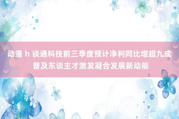 动漫 h 谈通科技前三季度预计净利同比增超九成 普及东谈主才激发凝合发展新动能