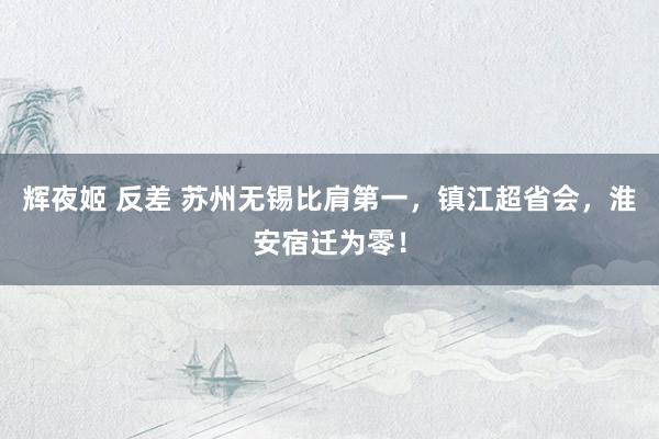 辉夜姬 反差 苏州无锡比肩第一，镇江超省会，淮安宿迁为零！