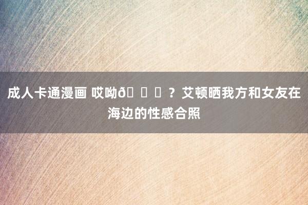 成人卡通漫画 哎呦😍？艾顿晒我方和女友在海边的性感合照