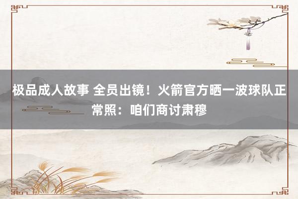 极品成人故事 全员出镜！火箭官方晒一波球队正常照：咱们商讨肃穆