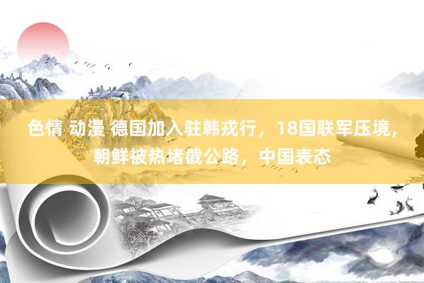 色情 动漫 德国加入驻韩戎行，18国联军压境，朝鲜被热堵截公路，中国表态