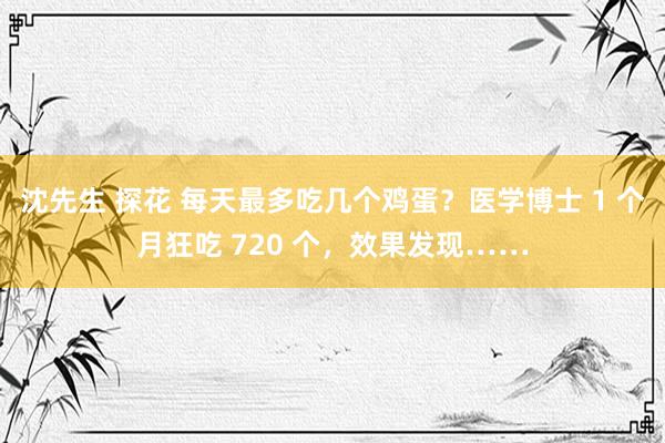 沈先生 探花 每天最多吃几个鸡蛋？医学博士 1 个月狂吃 720 个，效果发现……