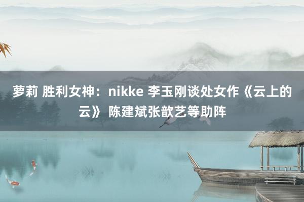 萝莉 胜利女神：nikke 李玉刚谈处女作《云上的云》 陈建斌张歆艺等助阵