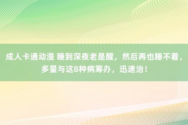 成人卡通动漫 睡到深夜老是醒，然后再也睡不着，多量与这8种病筹办，迅速治！