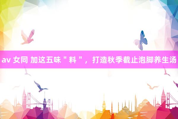 av 女同 加这五味＂料＂，打造秋季截止泡脚养生汤