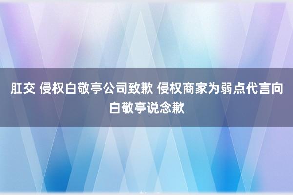 肛交 侵权白敬亭公司致歉 侵权商家为弱点代言向白敬亭说念歉