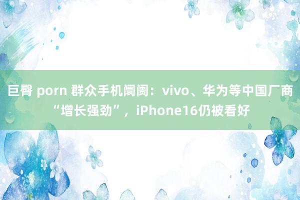 巨臀 porn 群众手机阛阓：vivo、华为等中国厂商“增长强劲”，iPhone16仍被看好