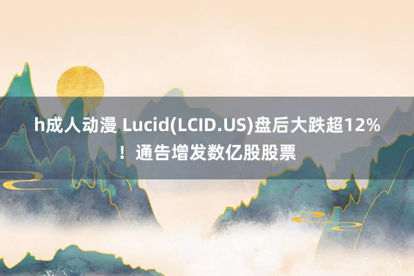 h成人动漫 Lucid(LCID.US)盘后大跌超12%！通告增发数亿股股票