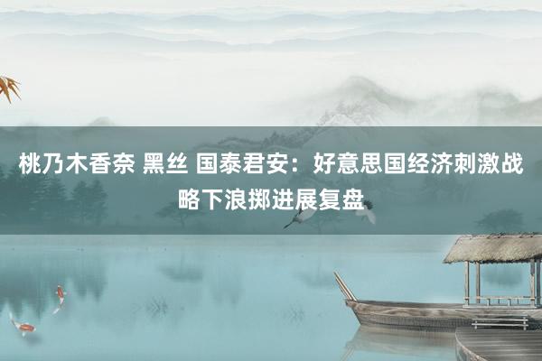 桃乃木香奈 黑丝 国泰君安：好意思国经济刺激战略下浪掷进展复盘