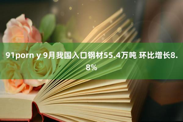 91porn y 9月我国入口钢材55.4万吨 环比增长8.8%