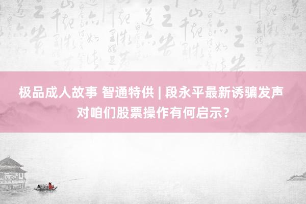 极品成人故事 智通特供 | 段永平最新诱骗发声 对咱们股票操作有何启示？