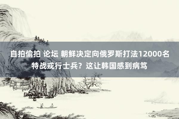 自拍偷拍 论坛 朝鲜决定向俄罗斯打法12000名特战戎行士兵？这让韩国感到病笃