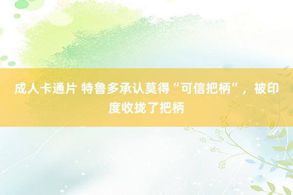 成人卡通片 特鲁多承认莫得“可信把柄”，被印度收拢了把柄